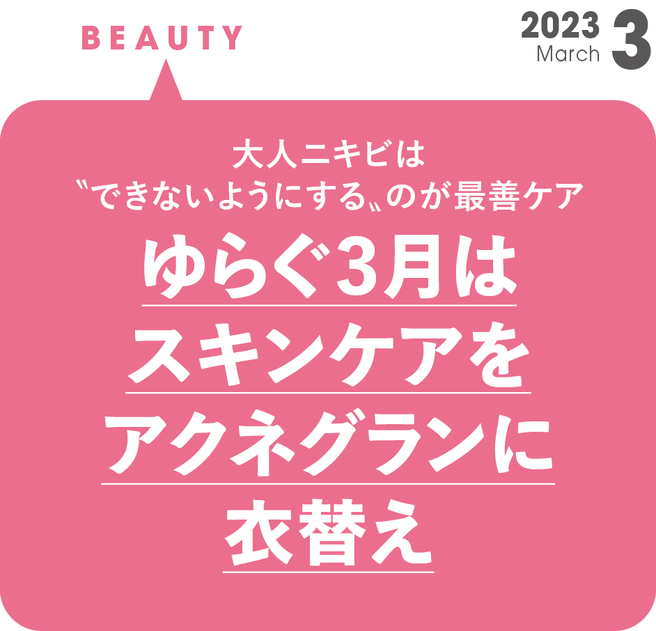 ゆらぐ3月はスキンケアをアクネグランに衣替え | NARIS ONLINE STORE